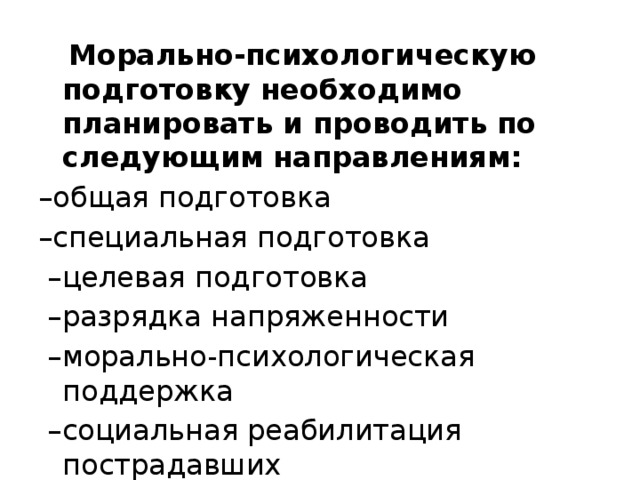  Морально-психологическую подготовку необходимо планировать и проводить по следующим направлениям: – общая подготовка – специальная подготовка – целевая подготовка – разрядка напряженности – морально-психологическая поддержка – социальная реабилитация пострадавших 