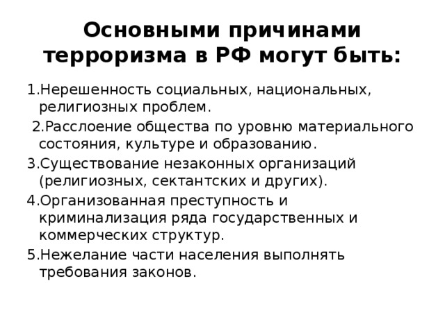 Основными причинами терроризма в РФ могут быть: 1.Нерешенность социальных, национальных, религиозных проблем.  2.Расслоение общества по уровню материального состояния, культуре и образованию. 3.Существование незаконных организаций (религиозных, сектантских и других). 4.Организованная преступность и криминализация ряда государственных и коммерческих структур. 5.Нежелание части населения выполнять требования законов. 