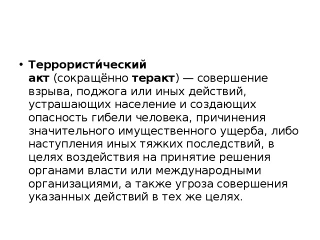 Террористи́ческий акт  (сокращённо  теракт ) — совершение взрыва, поджога или иных действий, устрашающих население и создающих опасность гибели человека, причинения значительного имущественного ущерба, либо наступления иных тяжких последствий, в целях воздействия на принятие решения органами власти или международными организациями, а также угроза совершения указанных действий в тех же целях. 