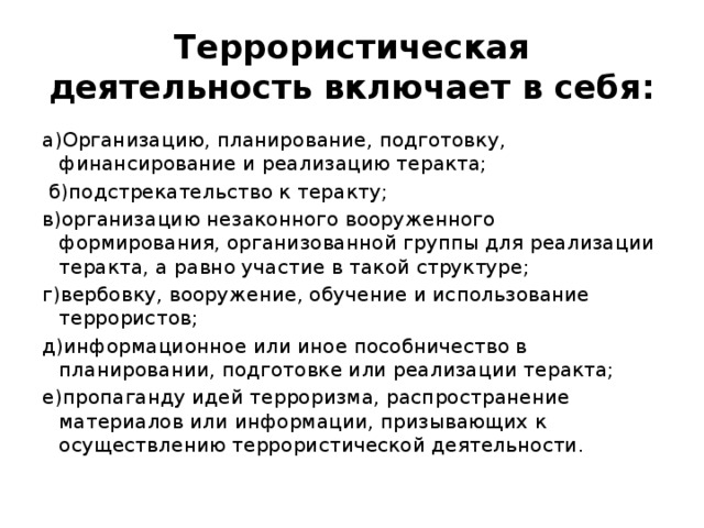 Террористическая деятельность включает в себя: а)Организацию, планирование, подготовку, финансирование и реализацию теракта;  б)подстрекательство к теракту; в)организацию незаконного вооруженного формирования, организованной группы для реализации теракта, а равно участие в такой структуре; г)вербовку, вооружение, обучение и использование террористов; д)информационное или иное пособничество в планировании, подготовке или реализации теракта; е)пропаганду идей терроризма, распространение материалов или информации, призывающих к осуществлению террористической деятельности. 