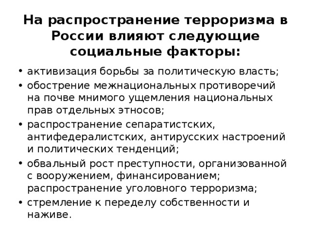 На распространение терроризма в России влияют следующие социальные факторы: активизация борьбы за политическую власть; обострение межнациональных противоречий на почве мнимого ущемления национальных прав отдельных этносов; распространение сепаратистских, антифедералистских, антирусских настроений и политических тенденций; обвальный рост преступности, организованной с вооружением, финансированием; распространение уголовного терроризма; стремление к переделу собственности и наживе. 