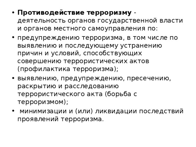 Противодействие терроризму - деятельность органов государственной власти и органов местного самоуправления по: предупреждению терроризма, в том числе по выявлению и последующему устранению причин и условий, способствующих совершению террористических актов (профилактика терроризма); выявлению, предупреждению, пресечению, раскрытию и расследованию террористического акта (борьба с терроризмом);  минимизации и (или) ликвидации последствий проявлений терроризма.   