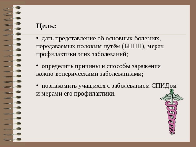 Цель:  дать представление об основных болезнях, передаваемых половым путём (БППП), мерах профилактики этих заболеваний;  определить причины и способы заражения кожно-венерическими заболеваниями;  познакомить учащихся с заболеванием СПИДом и мерами его профилактики. 