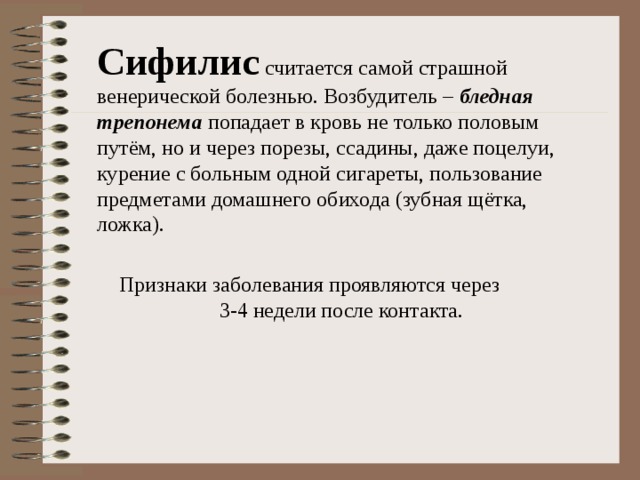 Сифилис считается самой страшной венерической болезнью. Возбудитель – бледная трепонема попадает в кровь не только половым путём, но и через порезы, ссадины, даже поцелуи, курение с больным одной сигареты, пользование предметами домашнего обихода (зубная щётка, ложка). 