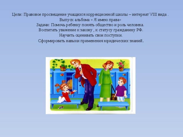  Цели: Правовое просвещение учащихся коррекционной школы – интернат VIII вида .  Выпуск альбома « Я имею права»  Задачи: Помочь ребенку понять общество и роль человека.  Воспитать уважение к закону , к статусу гражданину РФ.  Научить оценивать свои поступки.  Сформировать навыки применения юридических знаний .   