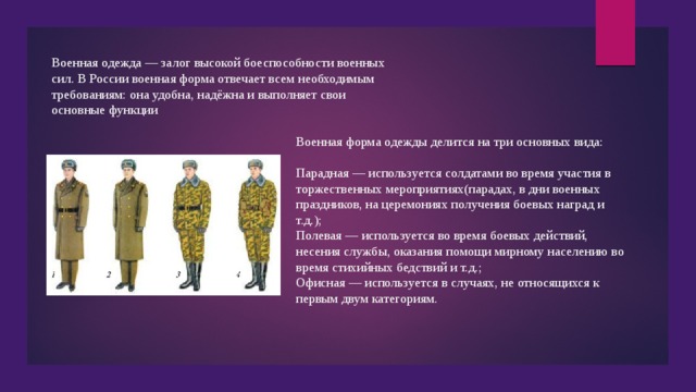 Военная одежда — залог высокой боеспособности военных сил. В России военная форма отвечает всем необходимым требованиям: она удобна, надёжна и выполняет свои основные функции Военная форма одежды делится на три основных вида: Парадная — используется солдатами во время участия в торжественных мероприятиях(парадах, в дни военных праздников, на церемониях получения боевых наград и т.д.); Полевая — используется во время боевых действий, несения службы, оказания помощи мирному населению во время стихийных бедствий и т.д.; Офисная — используется в случаях, не относящихся к первым двум категориям. 