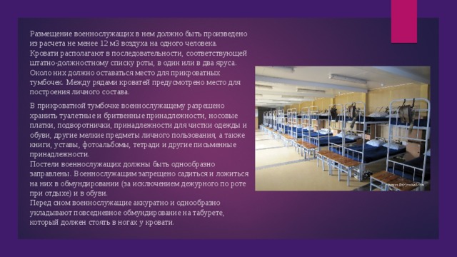 Размещение военнослужащих в нем должно быть произведено из расчета не менее 12 м3 воздуха на одного человека. Кровати располагают в последовательности, соответствующей штатно-должностному списку роты, в один или в два яруса. Около них должно оставаться место для прикроватных тумбочек. Между рядами кроватей предусмотрено место для построения личного состава. В прикроватной тумбочке военнослужащему разрешено хранить туалетные и бритвенные принадлежности, носовые платки, подворотнички, принадлежности для чистки одежды и обуви, другие мелкие предметы личного пользования, а также книги, уставы, фотоальбомы, тетради и другие письменные принадлежности. Постели военнослужащих должны быть однообразно заправлены. Военнослужащим запрещено садиться и ложиться на них в обмундировании (за исключением дежурного по роте при отдыхе) и в обуви. Перед сном военнослужащие аккуратно и однообразно укладывают повседневное обмундирование на табурете, который должен стоять в ногах у кровати. 