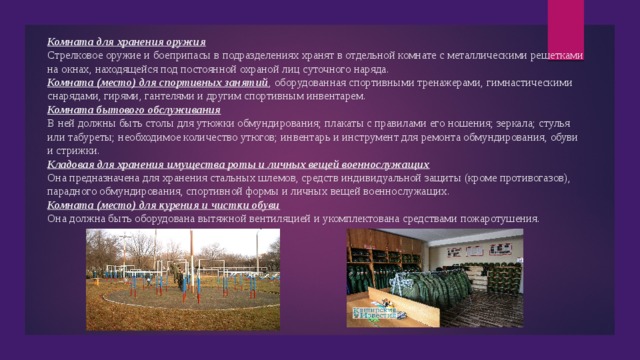 Комната для хранения оружия Стрелковое оружие и боеприпасы в подразделениях хранят в отдельной комнате с металлическими решетками на окнах, находящейся под постоянной охраной лиц суточного наряда. Комната (место) для спортивных занятий , оборудованная спортивными тренажерами, гимнастическими снарядами, гирями, гантелями и другим спортивным инвентарем. Комната бытового обслуживания В ней должны быть столы для утюжки обмундирования; плакаты с правилами его ношения; зеркала; стулья или табуреты; необходимое количество утюгов; инвентарь и инструмент для ремонта обмундирования, обуви и стрижки. Кладовая для хранения имущества роты и личных вещей военнослужащих Она предназначена для хранения стальных шлемов, средств индивидуальной защиты (кроме противогазов), парадного обмундирования, спортивной формы и личных вещей военнослужащих. Комната (место) для курения и чистки обуви Она должна быть оборудована вытяжной вентиляцией и укомплектована средствами пожаротушения. 
