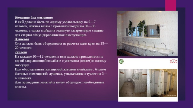 Комната для умывания В ней должно быть по одному умывальнику на 5—7 человек, ножная ванна с проточной водой на 30—35 человек, а также мойка на этажную казарменную секцию для стирки обмундирования военнослужащих. Душевая Она должна быть оборудована из расчета один кран на 15—20 человек. Туалет На каждые 10—12 человек в нем должно приходиться по одной закрывающейся кабине с унитазом (очком) и одному писсуару. При оборудовании помещений жилыми ячейками с блоком бытовых помещений: душевая, умывальник и туалет на 3—4 человека. Для проведения занятий в полку оборудуют необходимые классы. 