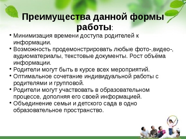 Преимущества данной формы работы : Минимизация времени доступа родителей к информации. Возможность продемонстрировать любые фото-,видео-, аудиоматериалы, текстовые документы. Рост объёма информации. Родители могут быть в курсе всех мероприятий. Оптимальное сочетание индивидуальной работы с родителями и групповой. Родители могут участвовать в образовательном процессе, дополняя его своей информацией. Объединение семьи и детского сада в одно образовательное пространство. 