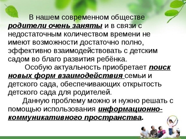  В нашем современном обществе  родители очень заняты  и в связи с недостаточным количеством времени не имеют возможности достаточно полно, эффективно взаимодействовать с детским садом во благо развития ребёнка.   Особую актуальность приобретает  поиск новых форм взаимодействия  семьи  и детского сада, обеспечивающих открытость детского сада для родителей.  Данную проблему можно и нужно решать с помощью использования  информационно-коммуникативного пространства . 