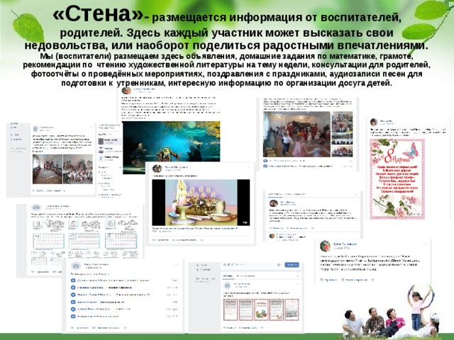 «Стена» - размещается информация от воспитателей, родителей. Здесь каждый участник может высказать свои недовольства, или наоборот поделиться радостными впечатлениями. Мы (воспитатели) размещаем здесь объявления, домашние задания по математике, грамоте, рекомендации по чтению художественной литературы на тему недели, консультации для родителей, фотоотчёты о проведённых мероприятиях, поздравления с праздниками, аудиозаписи песен для подготовки к утренникам, интересную информацию по организации досуга детей. 