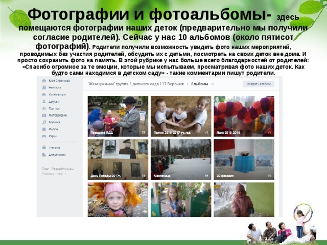 Фотографии и фотоальбомы- здесь помещаются фотографии наших деток (предварительно мы получили согласие родителей). Сейчас у нас 10 альбомов (около пятисот фотографий) . Родители получили возможность увидеть фото наших мероприятий, проводимых без участия родителей, обсудить их с детьми, посмотреть на своих деток вне дома. И просто сохранить фото на память. В этой рубрике у нас больше всего благодарностей от родителей: «Спасибо огромное за те эмоции, которые мы испытываем, просматривая фото наших деток. Как будто сами находимся в детском саду» - такие комментарии пишут родители. 