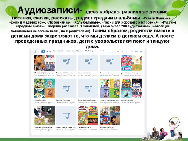 Аудиозаписи- здесь собраны различные детские песенки, сказки, рассказы, радиопередачи в альбомы «Сказки Пушкина», «Ёжик и медвежонок», «Любознайка», «Колыбельные», «Песни для хорошего настроения», «Русские народные сказки», сборник рассказов В.Чаплиной, (пока около 200 аудиозаписей, коллекция пополняется не только нами , но и родителями). Таким образом, родители вместе с детками дома закрепляют то, что мы делаем в детском саду. А после проведённых праздников, дети с удовольствием поют и танцуют дома. 