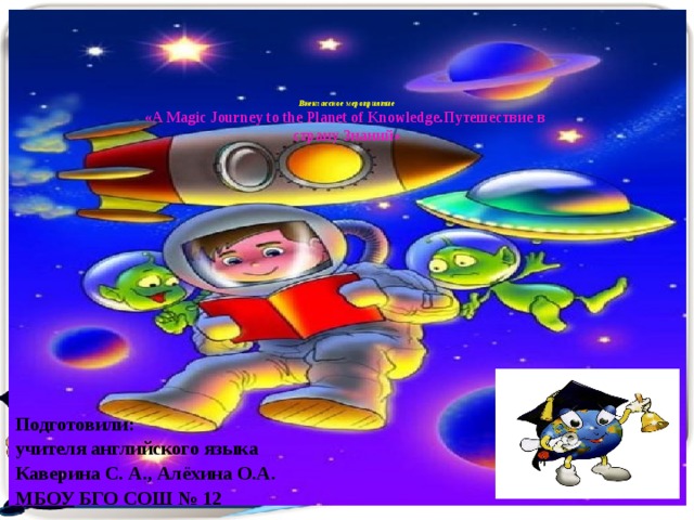       Внеклассное мероприятие  «A Magic Journey to the Planet of Knowledge.Путешествие в  страну Знаний» Подготовили: учителя английского языка Каверина С. А., Алёхина О.А. МБОУ БГО СОШ № 12 