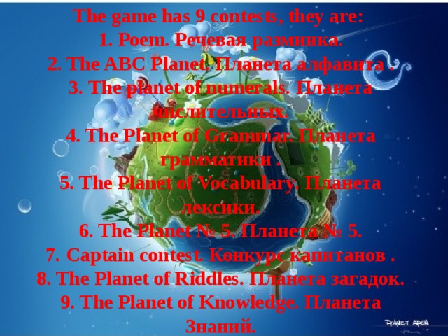 The game has 9 contests, they are:  1. Роеm. Речевая разминкa.  2. The ABC Рlanet. Планета алфавита .  3. The planet of numerals. Планета числительных.  4. The Рlanet of Grammar. Планета грамматики .  5. The Рlanet of Vocabulary. Планета лексики.  6. The Planet № 5. Планета № 5.  7. Сaptain contest. Конкурс капитанов .  8. The Рlanet of Riddles. Планета загадок.  9. The Planet of Knowledge. Планета Знаний.   