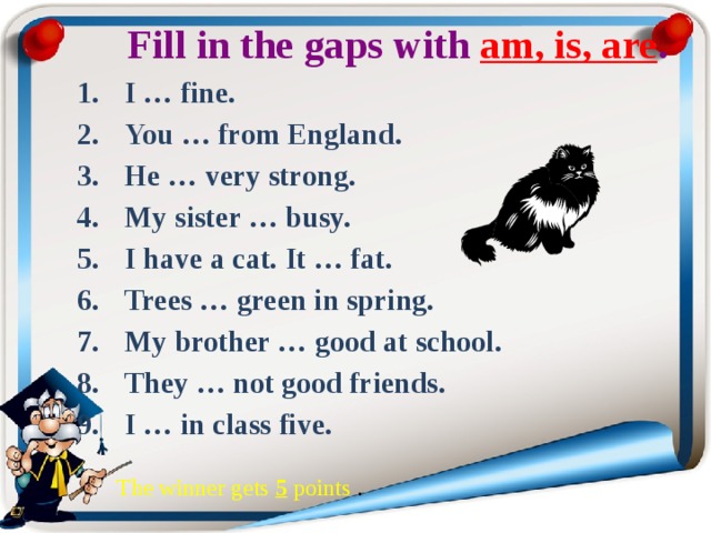  Fill in the gaps with am, is, are . I … fine. You … from England. He … very strong. My sister … busy. I have a cat. It … fat. Trees … green in spring. My brother … good at school. They … not good friends. I … in class five. The winner gets 5 роints . 