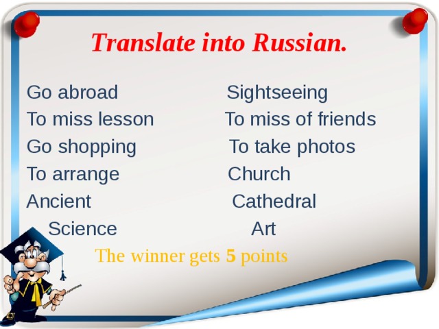 Translate into Russian. Go abroad Sightseeing To miss lesson To miss of friends Go shopping To take photos To arrange Church Ancient Cathedral  Science Art  The winner gets 5 роints  