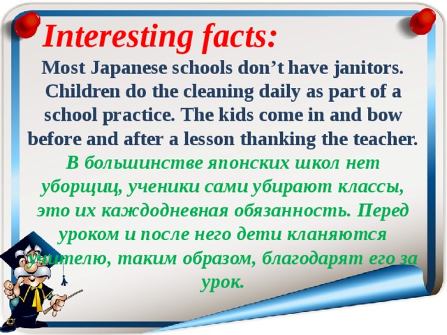 Interesting facts:   Most Japanese schools don’t have janitors. Children do the cleaning daily as part of a school practice. The kids come in and bow before and after a lesson thanking the teacher. В большинстве японских школ нет уборщиц, ученики сами убирают классы, это их каждодневная обязанность. Перед уроком и после него дети кланяются учителю, таким образом, благодарят его за урок. 