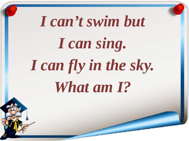 I can’t swim but I can sing. I can fly in the sky. What am I? 