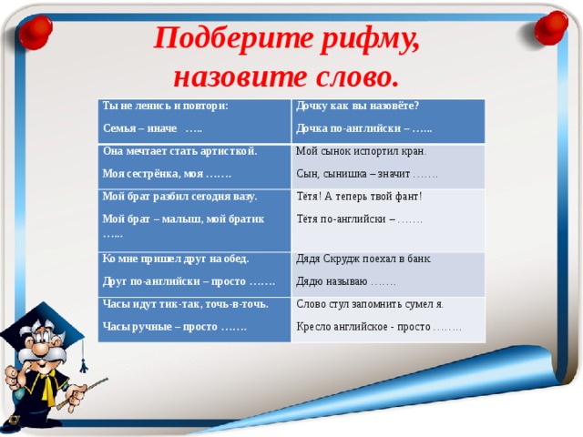 Подберите рифму,  назовите слово. Ты не ленись и повтори: Семья – иначе ….. Дочку как вы назовёте? Она мечтает стать артисткой. Дочка по-английски – …... Моя сестрёнка, моя ……. Мой сынок испортил кран. Мой брат разбил сегодня вазу. Сын, сынишка – значит ……. Ко мне пришел друг на обед. Мой брат – малыш, мой братик …... Тётя! А теперь твой фант! Тётя по-английски – ……. Друг по-английски – просто ……. Дядя Скрудж поехал в банк. Часы идут тик-так, точь-в-точь. Дядю называю ……. Часы ручные – просто ……. Слово стул запомнить сумел я. Кресло английское - просто …….. 