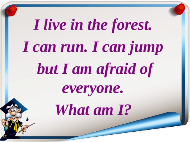 I live in the forest. I can run. I can jump but I am afraid of everyone. What am I? 