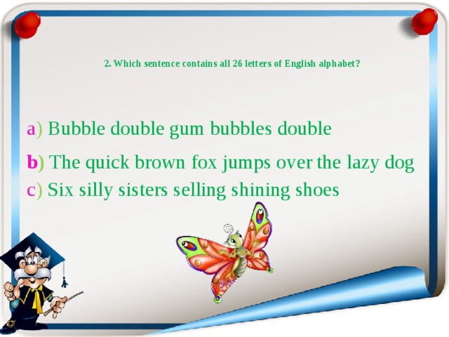   2. Which sentence contains all 26 letters of English alphabet?   a ) Bubble double gum bubbles double b )  The quick brown fox jumps over the lazy dog  c ) Six silly sisters selling shining shoes 