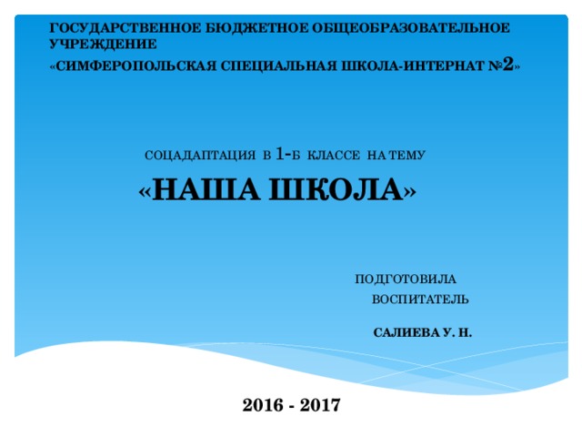 ГОСУДАРСТВЕННОЕ БЮДЖЕТНОЕ ОБЩЕОБРАЗОВАТЕЛЬНОЕ УЧРЕЖДЕНИЕ  «СИМФЕРОПОЛЬСКАЯ СПЕЦИАЛЬНАЯ ШКОЛА-ИНТЕРНАТ № 2 »    СОЦАДАПТАЦИЯ В 1 - Б КЛАССЕ НА ТЕМУ «НАША ШКОЛА»  ПОДГОТОВИЛА  ВОСПИТАТЕЛЬ   САЛИЕВА У. Н.  Т 2016 - 2017 