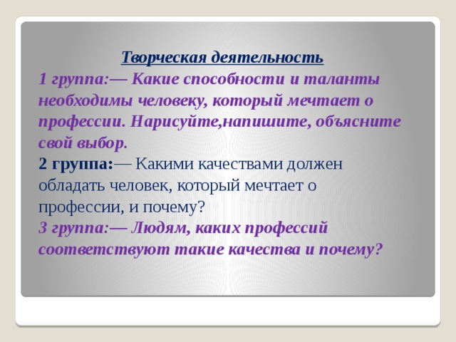 Творческая деятельность 1 группа:— Какие способности и таланты необходимы человеку, который мечтает о профессии. Нарисуйте,напишите, объясните свой выбор.  2 группа: — Какими качествами должен обладать человек, который мечтает о профессии, и почему?  3 группа:— Людям, каких профессий соответствуют такие качества и почему? 