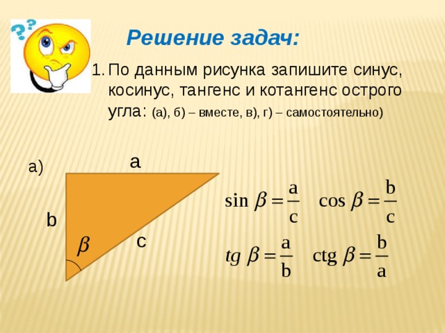 Решение задач: По данным рисунка запишите синус, косинус, тангенс и котангенс острого угла: (а), б) – вместе, в), г) – самостоятельно) a а) b c 