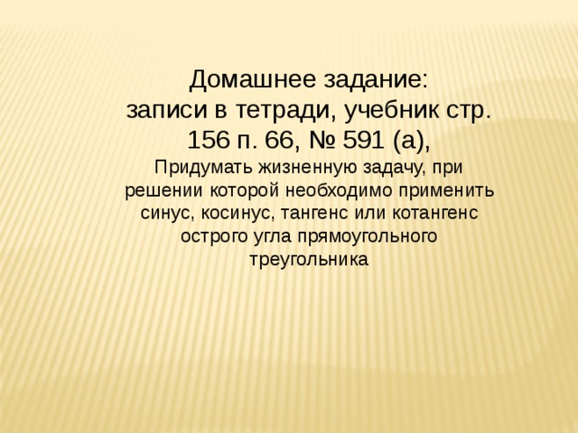 Домашнее задание: записи в тетради, учебник стр. 156 п. 66, № 591 (а), Придумать жизненную задачу, при решении которой необходимо применить синус, косинус, тангенс или котангенс острого угла прямоугольного треугольника 