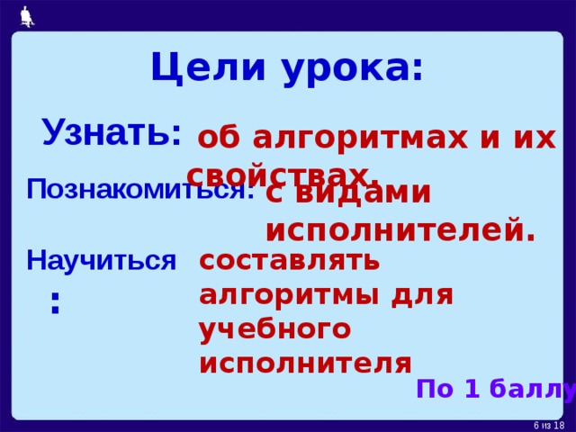 Цели урока: Узнать:  об алгоритмах и их свойствах. Познакомиться: с видами исполнителей. Научиться : составлять алгоритмы для учебного исполнителя По 1 баллу