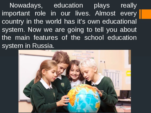  Nowadays, education plays really important role in our lives. Almost every country in the world has it's own educational system. Now we are going to tell you about the main features of the school education system in Russia. 