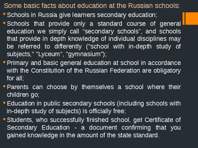 Some basic facts about education at the Russian schools: Schools in Russia give learners secondary education; Schools that provide only a standard course of general education we simply call “secondary schools”, and schools that provide in depth knowledge of individual disciplines may be referred to differently (