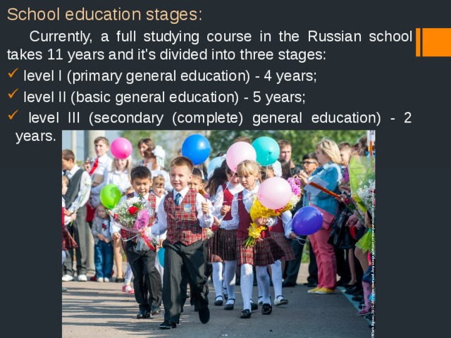 School education stages:  Currently, a full studying course in the Russian school takes 11 years and it's divided into three stages:  level I (primary general education) - 4 years;  level II (basic general education) - 5 years;  level III (secondary (complete) general education) - 2 years. 