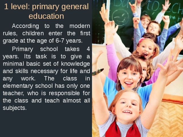 1 level: primary general education  According to the modern rules, children enter the first grade at the age of 6-7 years.  Primary school takes 4 years. Its task is to give a minimal basic set of knowledge and skills necessary for life and any work. The class in elementary school has only one teacher, who is responsible for the class and teach almost all subjects. 