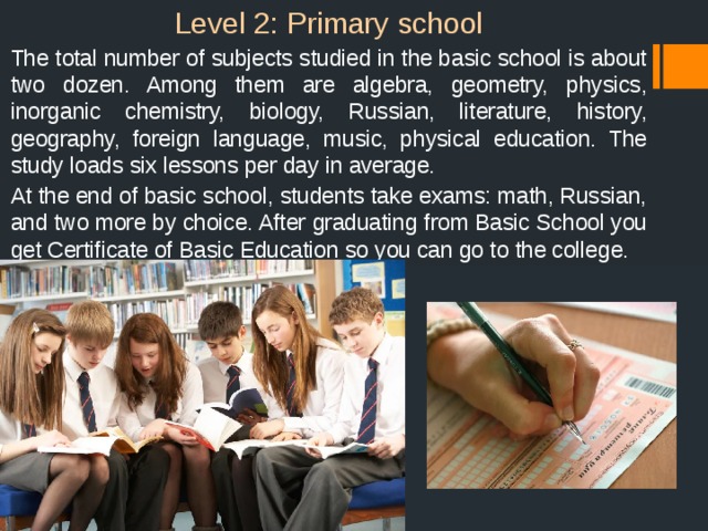 Level 2: Primary school  The total number of subjects studied in the basic school is about two dozen. Among them are algebra, geometry, physics, inorganic chemistry, biology, Russian, literature, history, geography, foreign language, music, physical education. The study loads six lessons per day in average.  At the end of basic school, students take exams: math, Russian, and two more by choice. After graduating from Basic School you get Certificate of Basic Education so you can go to the college. 