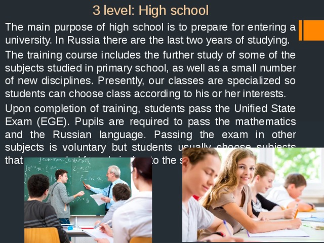 3 level: High school  The main purpose of high school is to prepare for entering a university. In Russia there are the last two years of studying.  The training course includes the further study of some of the subjects studied in primary school, as well as a small number of new disciplines. Presently, our classes are specialized so students can choose class according to his or her interests.  Upon completion of training, students pass the Unified State Exam (EGE). Pupils are required to pass the mathematics and the Russian language. Passing the exam in other subjects is voluntary but students usually choose subjects that are needed for admission to the selected university. 