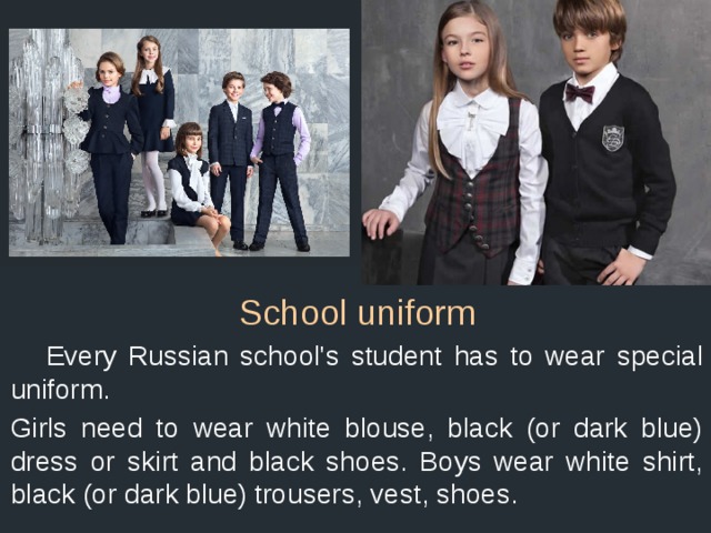 School uniform  Every Russian school's student has to wear special uniform. Girls need to wear white blouse, black (or dark blue) dress or skirt and black shoes. Boys wear white shirt, black (or dark blue) trousers, vest, shoes. 