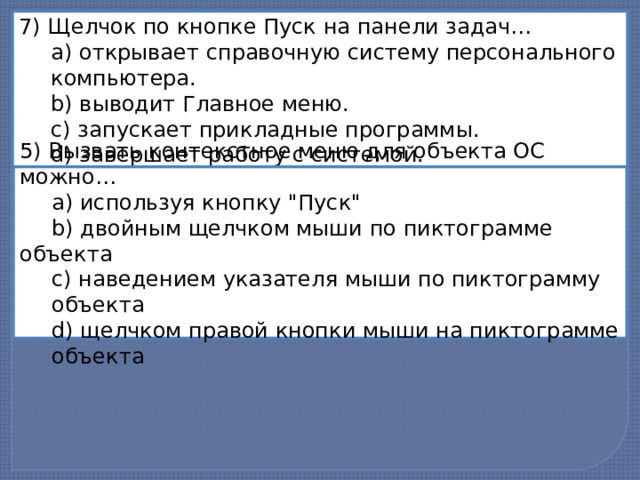 7) Щелчок по кнопке Пуск на панели задач…   a) открывает справочную систему персонального  компьютера.   b) выводит Главное меню.   c) запускает прикладные программы.  d) завершает работу с системой. 5) Вызвать контекстное меню для объекта ОС можно…   a) используя кнопку 