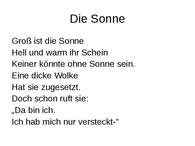 Die Sonne Groß ist die Sonne Hell und warm ihr Schein Keiner könnte ohne Sonne sein. Eine dicke Wolke Hat sie zugesetzt. Doch schon ruft sie : „ Da bin ich. Ich hab mich nur versteckt-“ 