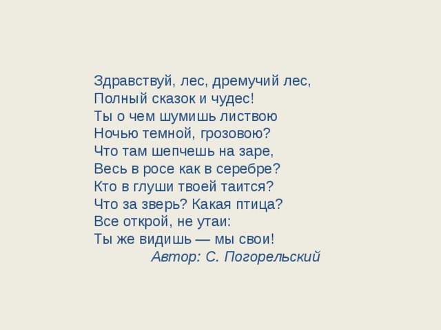 Здравствуй, лес, дремучий лес, Полный сказок и чудес! Ты о чем шумишь листвою Ночью темной, грозовою? Что там шепчешь на заре, Весь в росе как в серебре? Кто в глуши твоей таится? Что за зверь? Какая птица? Все открой, не утаи: Ты же видишь — мы свои!  Автор: С. Погорельский 