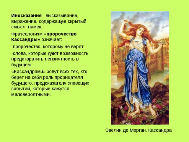 Иносказание - высказывание, выражение, содержащее скрытый смысл, намек. Фразеологизм « пророчество Кассандры» означает: -пророчество, которому не верят -слова, которые дают возможность предотвратить неприятность в будущем «Кассандрами» зовут всех тех, кто берет на себя роль прорицателя будущего, предсказателя зловещих событий, которые кажутся маловероятными. Эвелин де Морган. Кассандра 