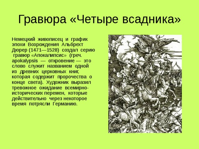 Гравюра «Четыре всадника» Немецкий живописец и график эпохи Возрождения Альбрехт Дюрер (1471—1528) создал серию гравюр «Апокалипсис» (греч. apokalypsis — откровение — это слово служит названием одной из древних церковных книг, которая содержит пророчества о конце света). Художник выразил тревожное ожидание всемирно-исторических перемен, которые действительно через некоторое время потрясли Германию. 