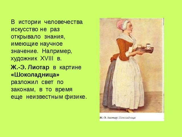 В истории человечества искусство не раз открывало знания, имеющие научное значение. Например, художник XVIII в. Ж.-Э. Лиотар в картине «Шоколадница» разложил свет по законам, в то время еще неизвестным физике. 
