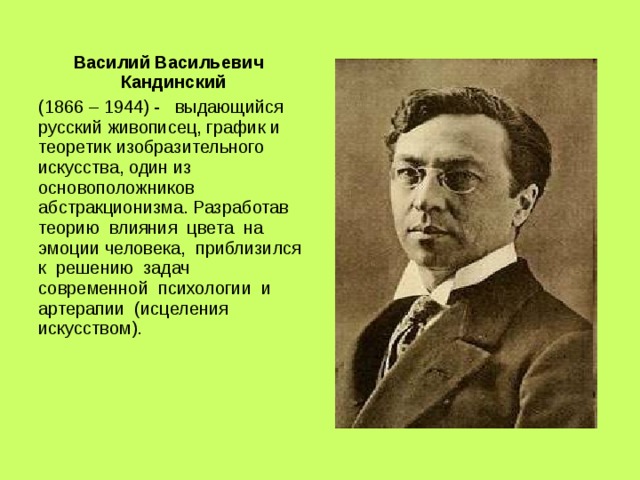 Василий Васильевич Кандинский (1866 – 1944) - выдающийся русский живописец, график и теоретик изобразительного искусства, один из основоположников абстракционизма. Разработав теорию влияния цвета на эмоции человека, приблизился к решению задач современной психологии и артерапии (исцеления искусством). 