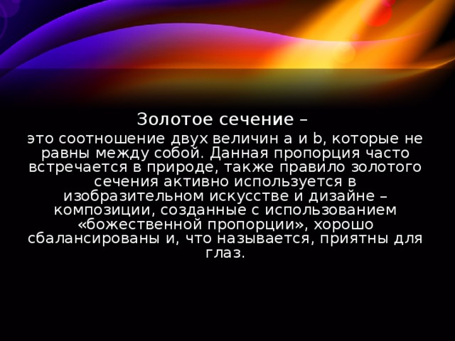 Золотое сечение – это соотношение двух величин а и b, которые не равны между собой. Данная пропорция часто встречается в природе, также правило золотого сечения активно используется в изобразительном искусстве и дизайне – композиции, созданные с использованием «божественной пропорции», хорошо сбалансированы и, что называется, приятны для глаз.  
