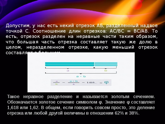 Допустим, у нас есть некий отрезок АБ, разделенный надвое точкой С. Соотношение длин отрезков: AC/BC = BC/AB. То есть, отрезок разделен на неравные части таким образом, что большая часть отрезка составляет такую же долю в целом, неразделенном отрезке, какую меньший отрезок составляет в большем. Такое неравное разделение и называется золотым сечением. Обозначается золотое сечение символом φ. Значение φ составляет 1,618 или 1,62. В общем, если говорить совсем просто, это деление отрезка или любой другой величины в отношении 62% и 38%. 