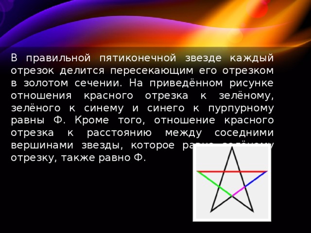 В правильной пятиконечной звезде каждый отрезок делится пересекающим его отрезком в золотом сечении. На приведённом рисунке отношения красного отрезка к зелёному, зелёного к синему и синего к пурпурному равны Ф. Кроме того, отношение красного отрезка к расстоянию между соседними вершинами звезды, которое равно зелёному отрезку, также равно Ф. 