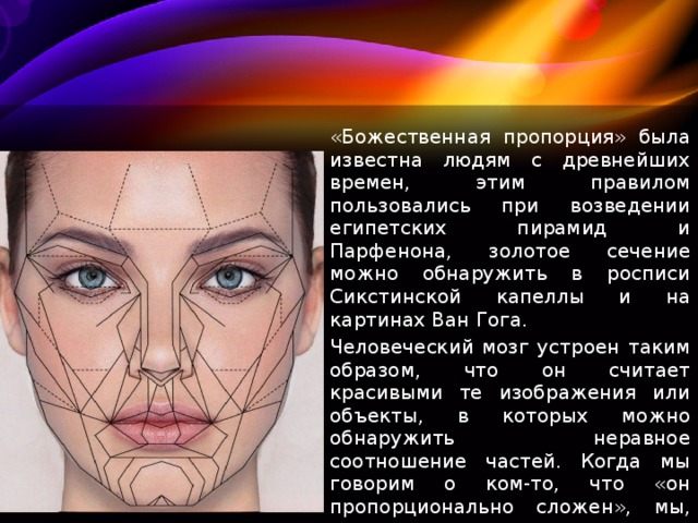«Божественная пропорция» была известна людям с древнейших времен, этим правилом пользовались при возведении египетских пирамид и Парфенона, золотое сечение можно обнаружить в росписи Сикстинской капеллы и на картинах Ван Гога. Человеческий мозг устроен таким образом, что он считает красивыми те изображения или объекты, в которых можно обнаружить неравное соотношение частей. Когда мы говорим о ком-то, что «он пропорционально сложен», мы, сами того не ведая, имеем в виду золотое сечение. 